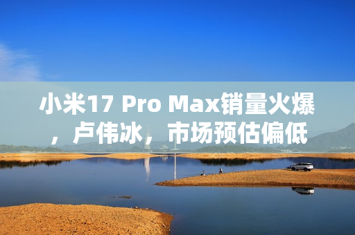 小米17 Pro Max销量火爆,卢伟冰,市场预估偏低 小米17 Pro Max销量火爆,卢伟冰,市场预估偏低