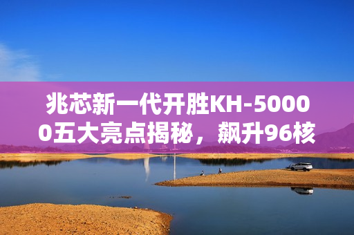 兆芯新一代开胜KH-50000五大亮点揭秘，飙升96核细节全解析