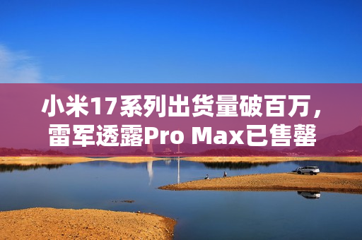 小米17系列出货量破百万，雷军透露Pro Max已售罄