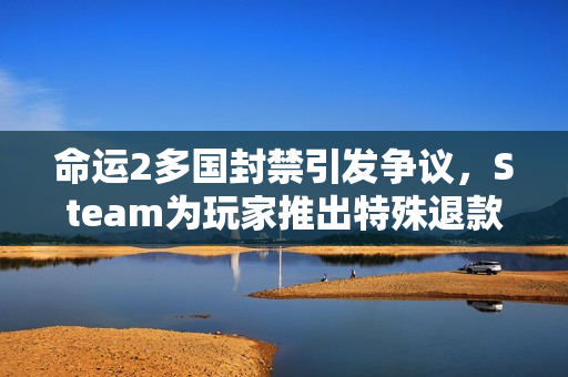 命运2多国封禁引发争议，Steam为玩家推出特殊退款政策