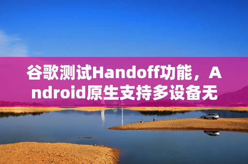 谷歌测试Handoff功能，Android原生支持多设备无缝任务切换