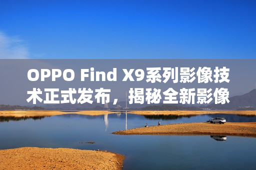 OPPO Find X9系列影像技术正式发布，揭秘全新影像技术，十月重磅登场
