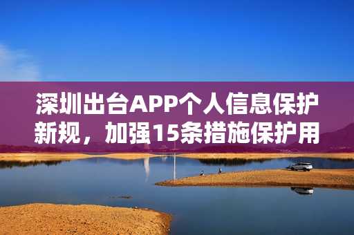 深圳出台APP个人信息保护新规，加强15条措施保护用户隐私安全