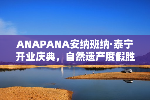 ANAPANA安纳班纳·泰宁开业庆典，自然遗产度假胜地正式启航