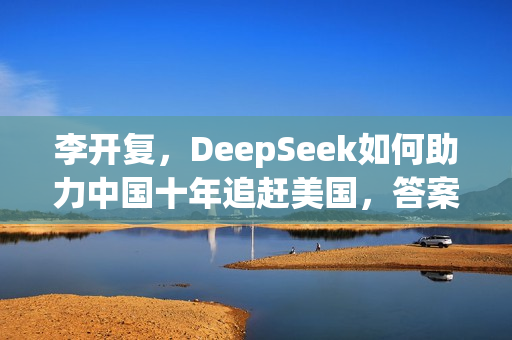 李开复，DeepSeek如何助力中国十年追赶美国，答案聚焦开源创新之道