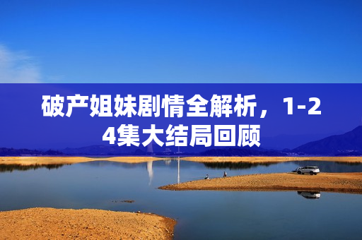 破产姐妹剧情全解析,1-24集大结局回顾 破产姐妹剧情全解析,1-24集大结局回顾