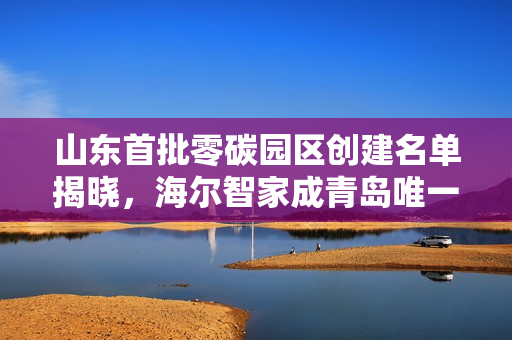 山东首批零碳园区创建名单揭晓,海尔智家成青岛唯一入选企业 山东首批零碳园区创建名单揭晓,海尔智家成青岛唯一入选企业