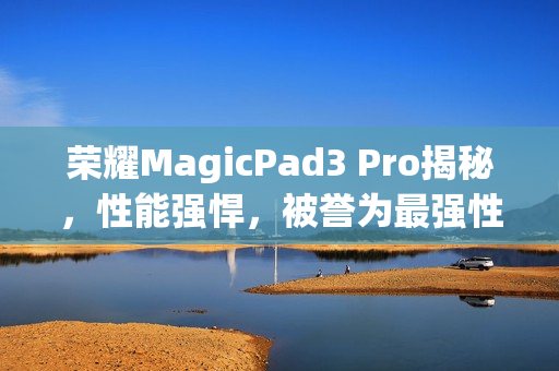 荣耀MagicPad3 Pro揭秘，性能强悍，被誉为最强性能平板
