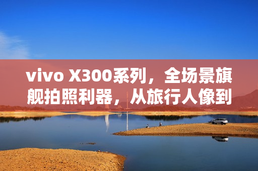vivo X300系列，全场景旗舰拍照利器，从旅行人像到舞台追焦的极致体验