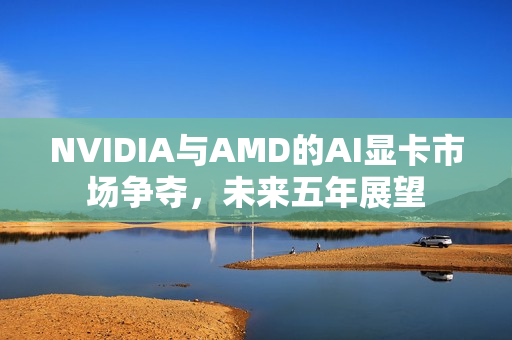 NVIDIA与AMD的AI显卡市场争夺，未来五年展望