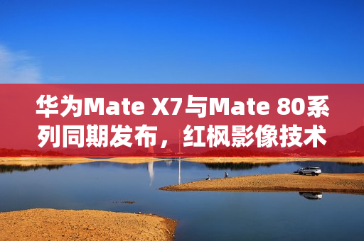 华为Mate X7与Mate 80系列同期发布，红枫影像技术亮相，引领时代新潮流