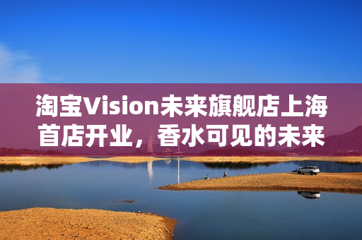 淘宝Vision未来旗舰店上海首店开业，香水可见的未来体验