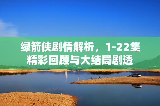 绿箭侠剧情解析，1-22集精彩回顾与大结局剧透