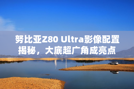 努比亚Z80 Ultra影像配置揭秘，大底超广角成亮点