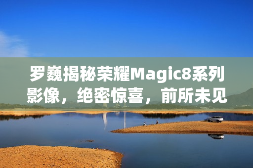 罗巍揭秘荣耀Magic8系列影像，绝密惊喜，前所未见
