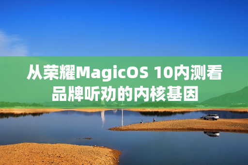 从荣耀MagicOS 10内测看品牌听劝的内核基因