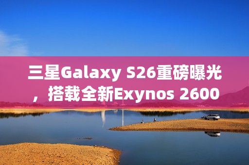 三星Galaxy S26重磅曝光，搭载全新Exynos 2600芯片，安卓之光强势回归！