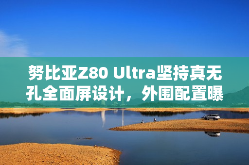 努比亚Z80 Ultra坚持真无孔全面屏设计，外围配置曝光