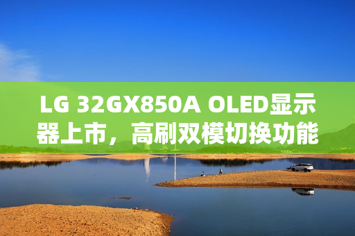 LG 32GX850A OLED显示器上市，高刷双模切换功能，售价6299元