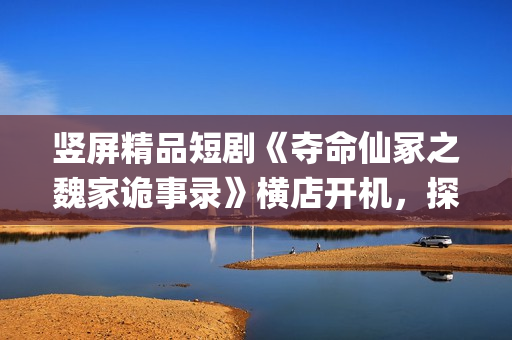 竖屏精品短剧《夺命仙冢之魏家诡事录》横店开机，探索悬疑赛道新叙事(优秀竖屏短片)
