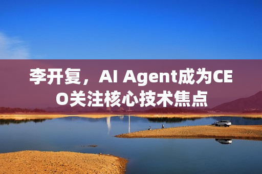 李开复，AI Agent成为CEO关注核心技术焦点