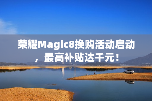 荣耀Magic8换购活动启动，最高补贴达千元！