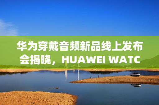 华为穿戴音频新品线上发布会揭晓，HUAWEI WATCH GT 6与FreeClip 2等新品登场