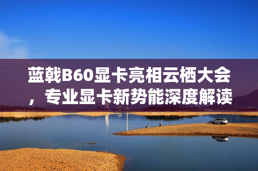 蓝戟B60显卡亮相云栖大会，专业显卡新势能深度解读