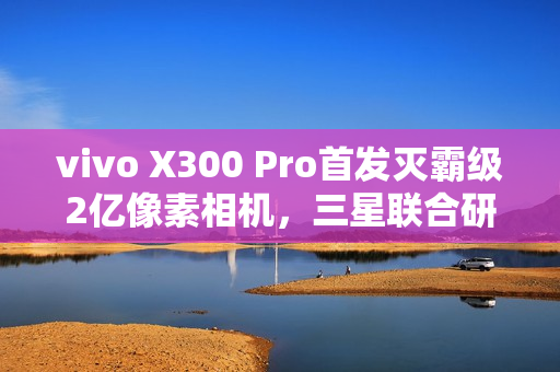 vivo X300 Pro首发灭霸级2亿像素相机，三星联合研发重磅来袭