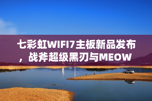 七彩虹WIFI7主板新品发布，战斧超级黑刃与MEOW B850震撼上市，首发价格799元起