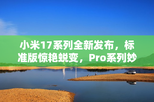 小米17系列全新发布，标准版惊艳蜕变，Pro系列妙享背屏技术全系升级