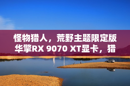 怪物猎人，荒野主题限定版华擎RX 9070 XT显卡，猎人专属装备！