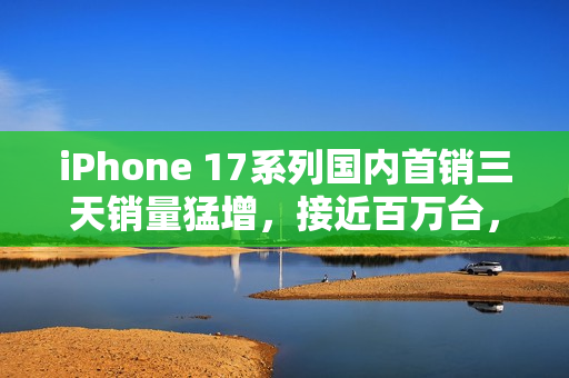iPhone 17系列国内首销三天销量猛增，接近百万台，增长30%！