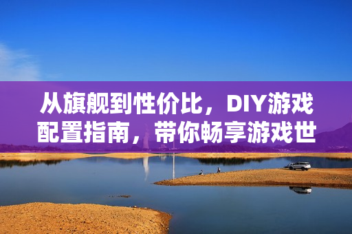 从旗舰到性价比，DIY游戏配置指南，带你畅享游戏世界