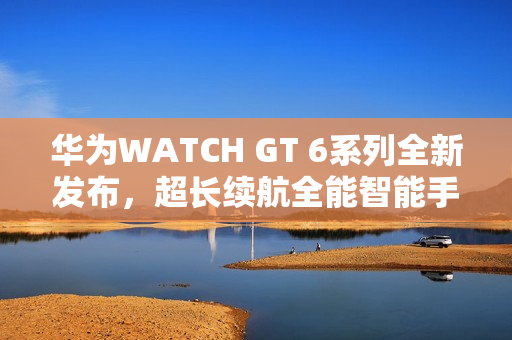 华为WATCH GT 6系列全新发布，超长续航全能智能手表登场
