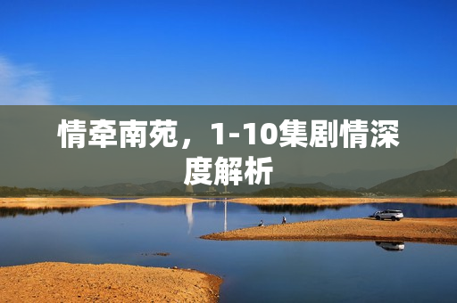 情牵南苑，1-10集剧情深度解析