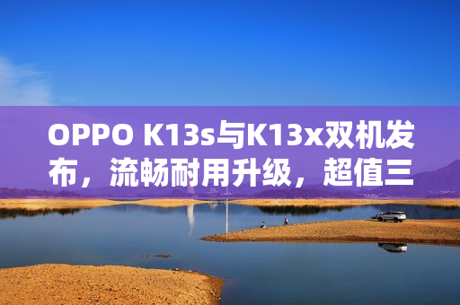 OPPO K13s与K13x双机发布，流畅耐用升级，超值三防手机登场