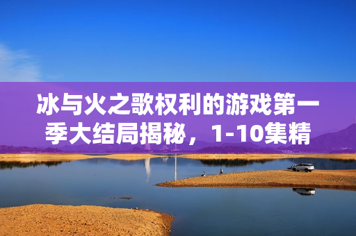 冰与火之歌权利的游戏第一季大结局揭秘，1-10集精彩回顾与结局解析