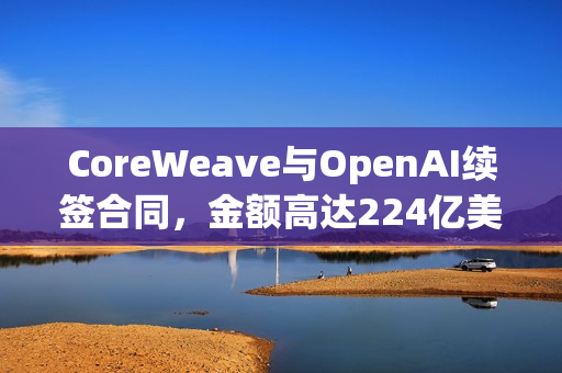 CoreWeave与OpenAI续签合同，金额高达224亿美元