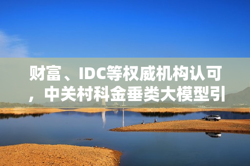 财富、IDC等权威机构认可，中关村科金垂类大模型引领产业智能化革命