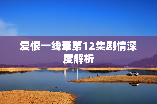爱恨一线牵第12集剧情深度解析 爱恨一线牵第12集剧情深度解析
