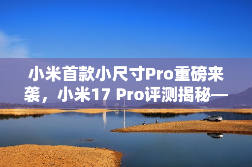 小米首款小尺寸Pro重磅来袭,小米17 Pro评测揭秘——小屏不妥协,5X长焦加持的魅力体验 小米首款小尺寸Pro重磅来袭,小米17 Pro评测揭秘——小屏不妥协,5X长焦加持的魅力体验