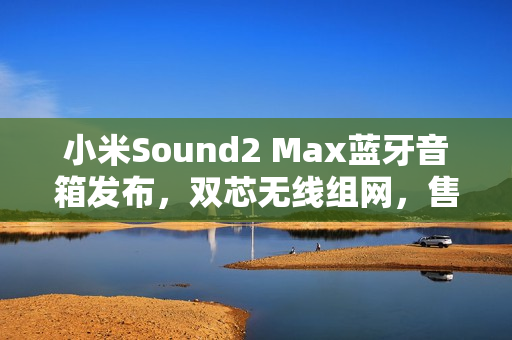 小米Sound2 Max蓝牙音箱发布，双芯无线组网，售价仅1999元