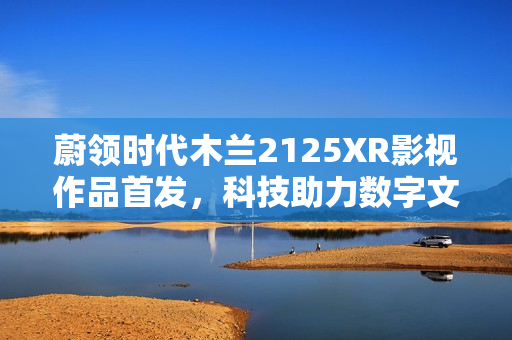 蔚领时代木兰2125XR影视作品首发，科技助力数字文化产业新生态构建