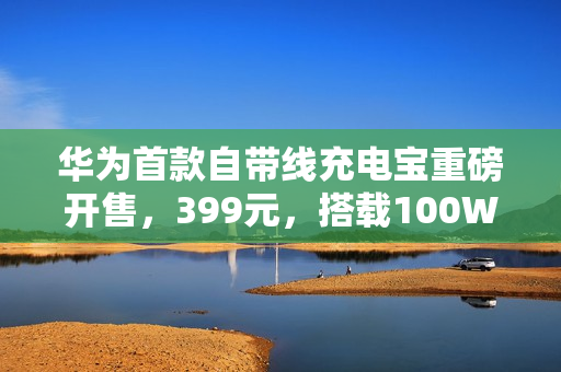 华为首款自带线充电宝重磅开售，399元，搭载100W快充与旗舰手机电芯，通过3C认证，容量达12000mAh