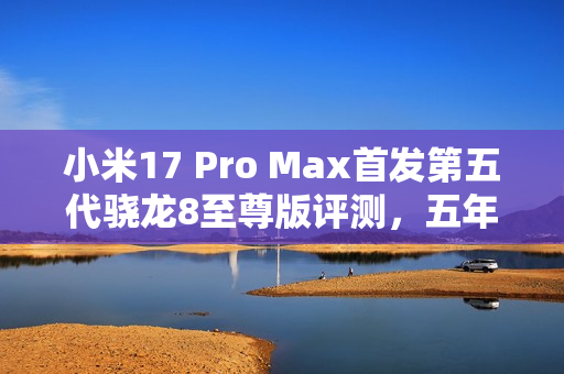 小米17 Pro Max首发第五代骁龙8至尊版评测,五年高端之路的巅峰之作 小米17 Pro Max首发第五代骁龙8至尊版评测,五年高端之路的巅峰之作
