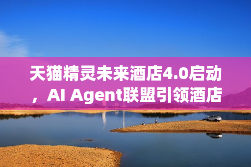 天猫精灵未来酒店4.0启动，AI Agent联盟引领酒店智能新时代