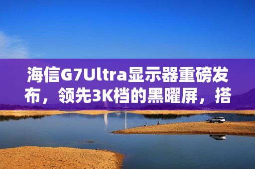 海信G7Ultra显示器重磅发布，领先3K档的黑曜屏，搭载高分区与超高亮度参数惊艳亮相