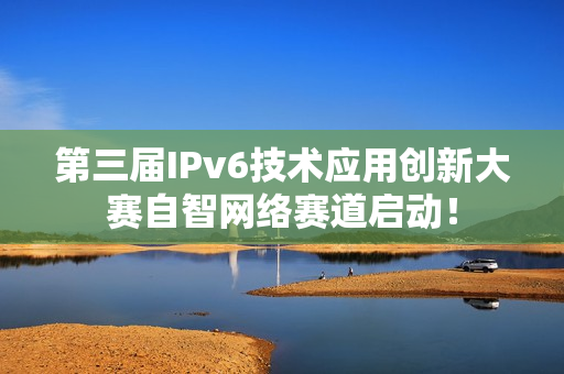 第三届IPv6技术应用创新大赛自智网络赛道启动！