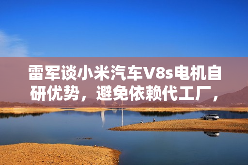 雷军谈小米汽车V8s电机自研优势，避免依赖代工厂，彰显自主研发实力